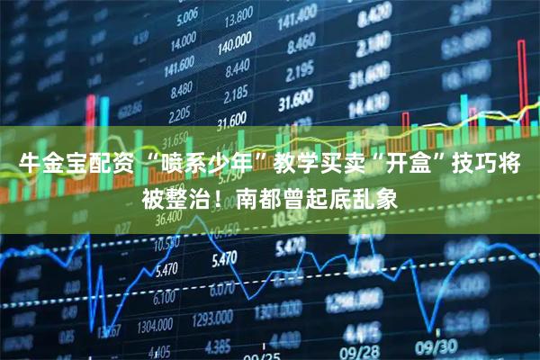 牛金宝配资 “喷系少年”教学买卖“开盒”技巧将被整治！南都曾起底乱象