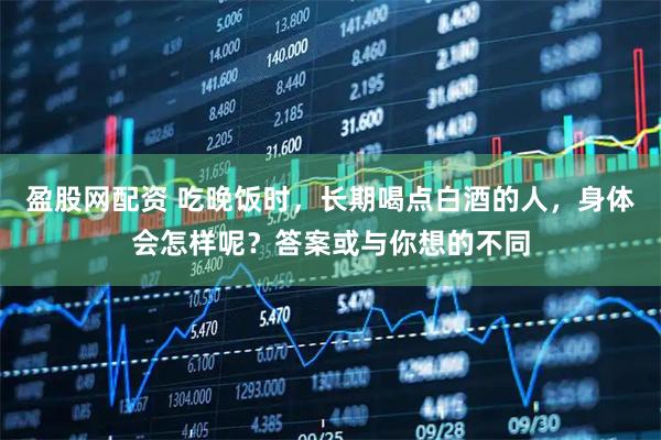 盈股网配资 吃晚饭时，长期喝点白酒的人，身体会怎样呢？答案或与你想的不同
