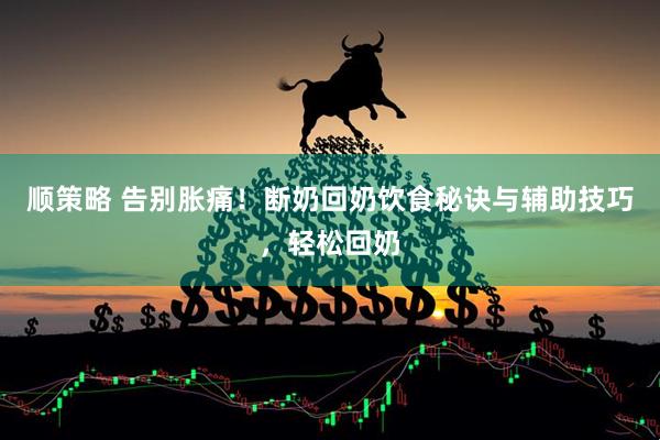 顺策略 告别胀痛！断奶回奶饮食秘诀与辅助技巧，轻松回奶