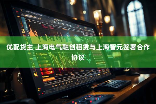 优配货主 上海电气融创租赁与上海智元签署合作协议