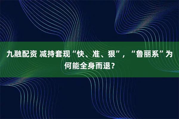 九融配资 减持套现“快、准、狠”，“鲁丽系”为何能全身而退？