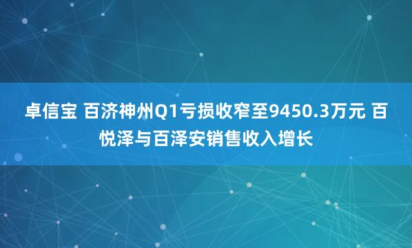 卓信宝 百济神州Q1亏损收窄至9450.3万元 百悦泽与百泽安销售收入增长