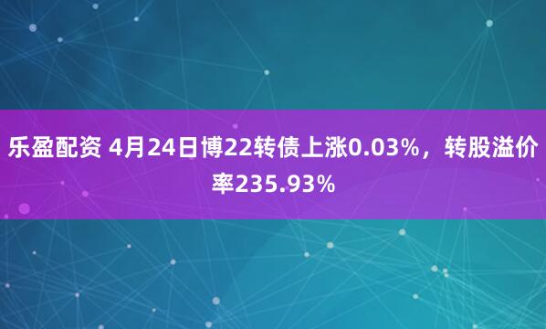 乐盈配资 4月24日博22转债上涨0.03%，转股溢价率235.93%