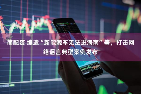 简配资 编造“新能源车无法进海南”等，打击网络谣言典型案例发布