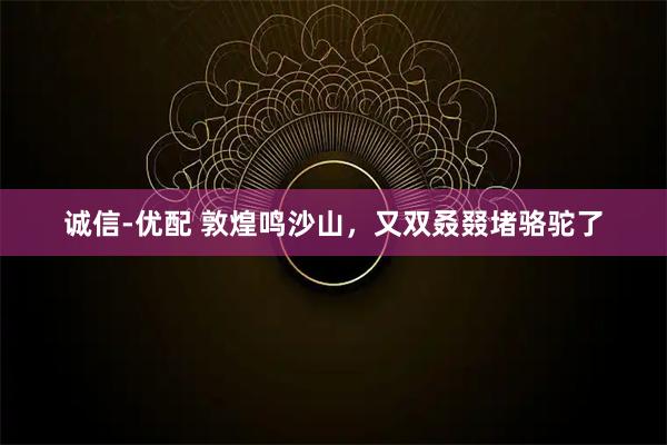 诚信-优配 敦煌鸣沙山，又双叒叕堵骆驼了