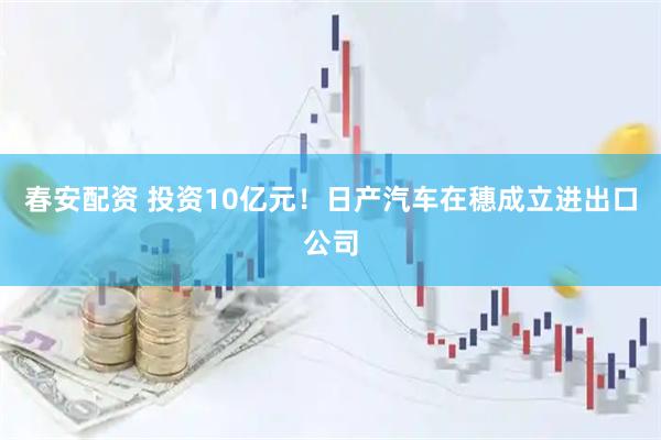 春安配资 投资10亿元！日产汽车在穗成立进出口公司