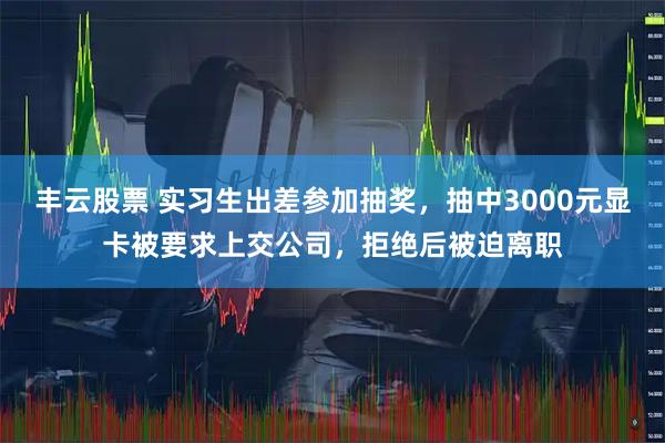 丰云股票 实习生出差参加抽奖，抽中3000元显卡被要求上交公司，拒绝后被迫离职