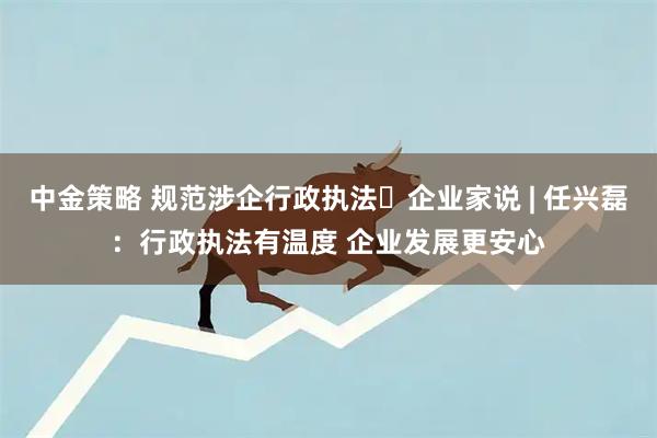 中金策略 规范涉企行政执法・企业家说 | 任兴磊：行政执法有温度 企业发展更安心