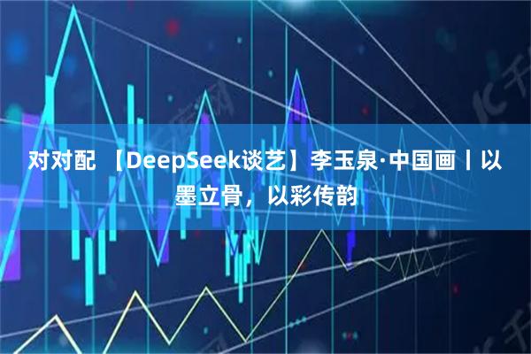 对对配 【DeepSeek谈艺】李玉泉·中国画丨以墨立骨，以彩传韵