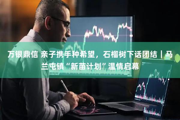 万银鼎信 亲子携手种希望，石榴树下话团结｜马兰屯镇“新苗计划”温情启幕