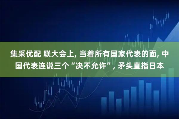 集采优配 联大会上, 当着所有国家代表的面, 中国代表连说三个“决不允许”, 矛头直指日本