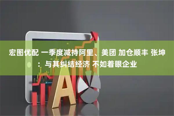 宏图优配 一季度减持阿里、美团 加仓顺丰 张坤：与其纠结经济 不如着眼企业