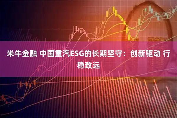 米牛金融 中国重汽ESG的长期坚守：创新驱动 行稳致远