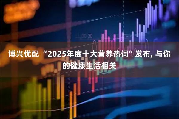 博兴优配 “2025年度十大营养热词”发布, 与你的健康生活相关