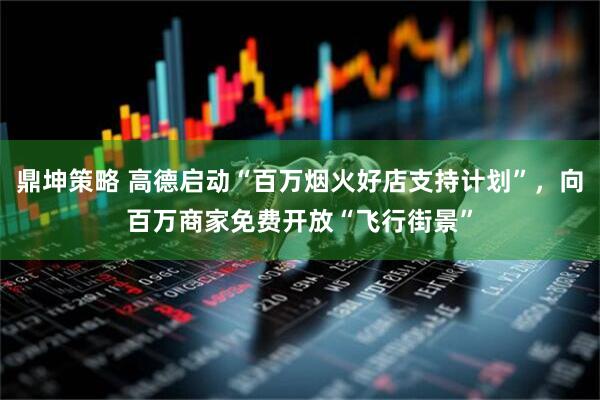 鼎坤策略 高德启动“百万烟火好店支持计划”，向百万商家免费开放“飞行街景”