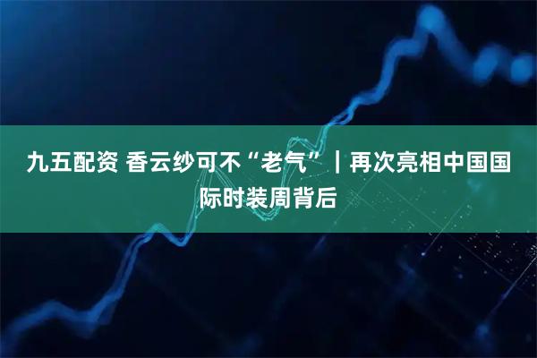 九五配资 香云纱可不“老气”|再次亮相中国国际时装周背后