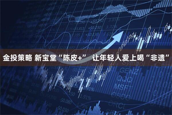 金投策略 新宝堂“陈皮+”  让年轻人爱上喝“非遗”