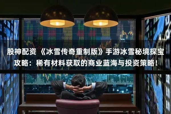 股神配资 《冰雪传奇重制版》手游冰雪秘境探宝攻略：稀有材料获取的商业蓝海与投资策略！