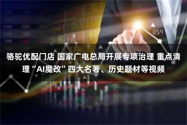 骆驼优配门店 国家广电总局开展专项治理 重点清理“AI魔改”四大名著、历史题材等视频