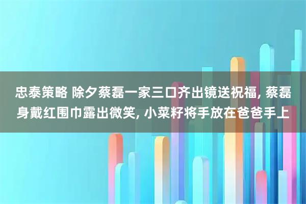 忠泰策略 除夕蔡磊一家三口齐出镜送祝福, 蔡磊身戴红围巾露出微笑, 小菜籽将手放在爸爸手上
