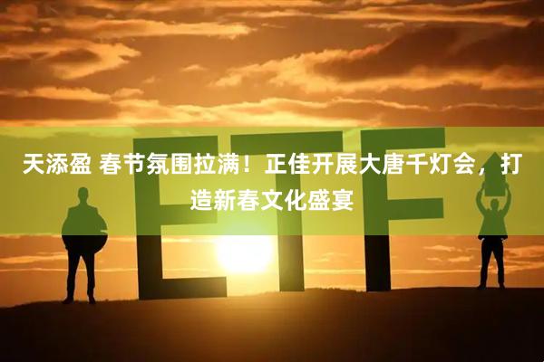 天添盈 春节氛围拉满！正佳开展大唐千灯会，打造新春文化盛宴