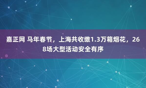 嘉正网 马年春节,上海共收缴1.3万箱烟花,268场大型活动安全有序