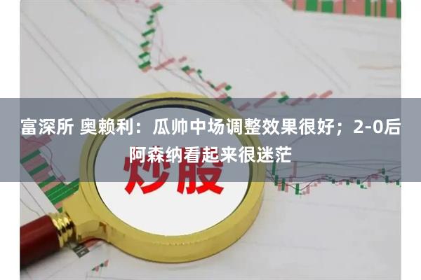 富深所 奥赖利：瓜帅中场调整效果很好；2-0后阿森纳看起来很迷茫