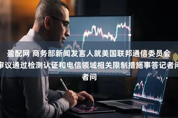 盈配网 商务部新闻发言人就美国联邦通信委员会审议通过检测认证和电信领域相关限制措施事答记者问
