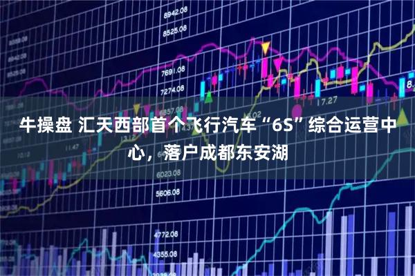 牛操盘 汇天西部首个飞行汽车“6S”综合运营中心，落户成都东安湖