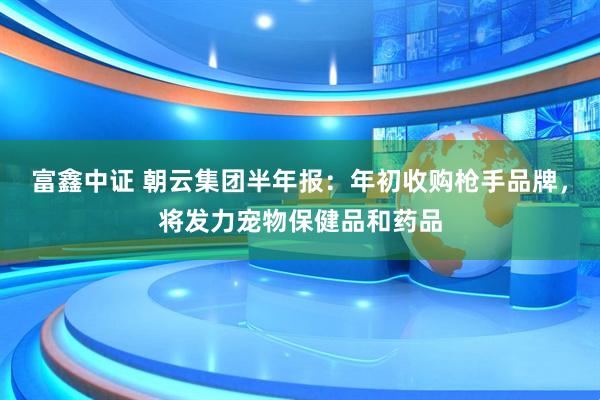 富鑫中证 朝云集团半年报：年初收购枪手品牌，将发力宠物保健品和药品